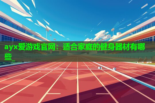ayx爱游戏官网：适合家庭的健身器材有哪些_