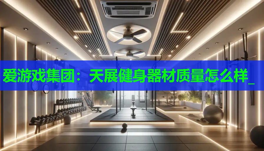 爱游戏集团：天展健身器材质量怎么样_