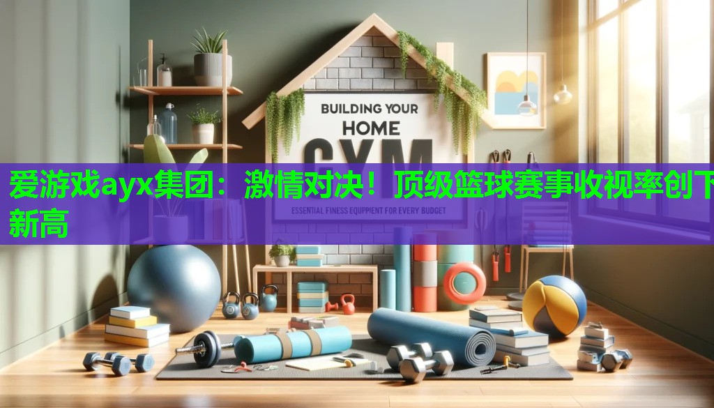爱游戏ayx集团：激情对决！顶级篮球赛事收视率创下新高